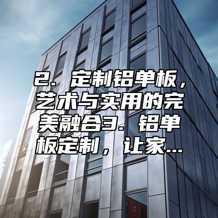 2. 定制铝单板，艺术与实用的完美融合3. 铝单板定制，让家...